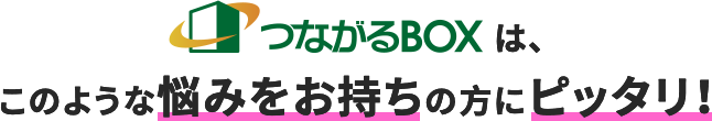 つながるBOXは、このような悩みをお持ちの方にピッタリ！